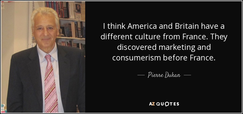 I think America and Britain have a different culture from France. They discovered marketing and consumerism before France. - Pierre Dukan