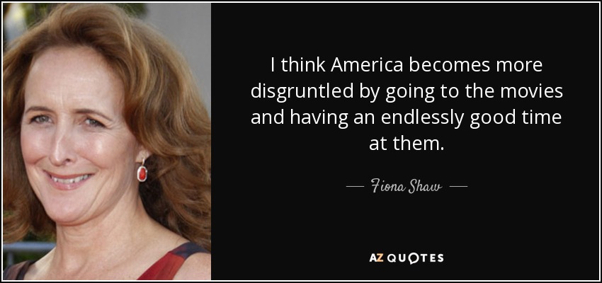 I think America becomes more disgruntled by going to the movies and having an endlessly good time at them. - Fiona Shaw