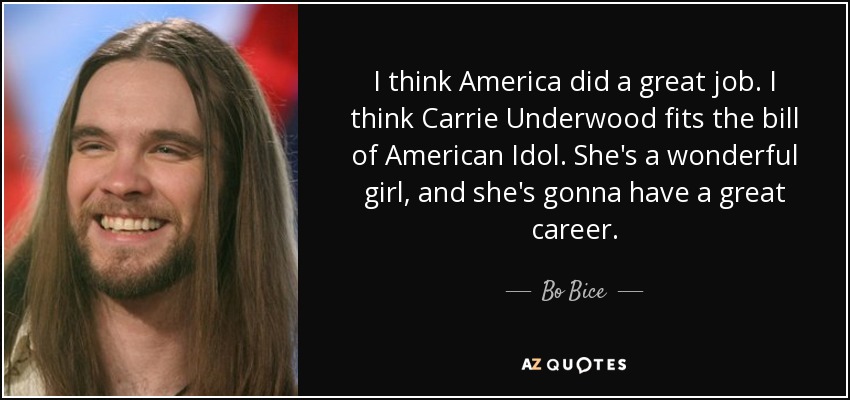 I think America did a great job. I think Carrie Underwood fits the bill of American Idol. She's a wonderful girl, and she's gonna have a great career. - Bo Bice