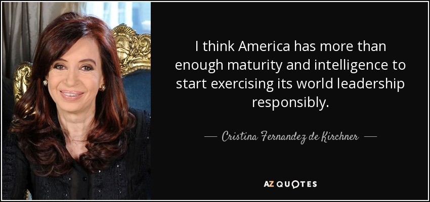 I think America has more than enough maturity and intelligence to start exercising its world leadership responsibly. - Cristina Fernandez de Kirchner