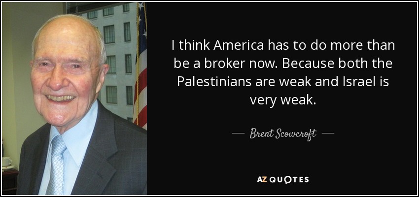 I think America has to do more than be a broker now. Because both the Palestinians are weak and Israel is very weak. - Brent Scowcroft