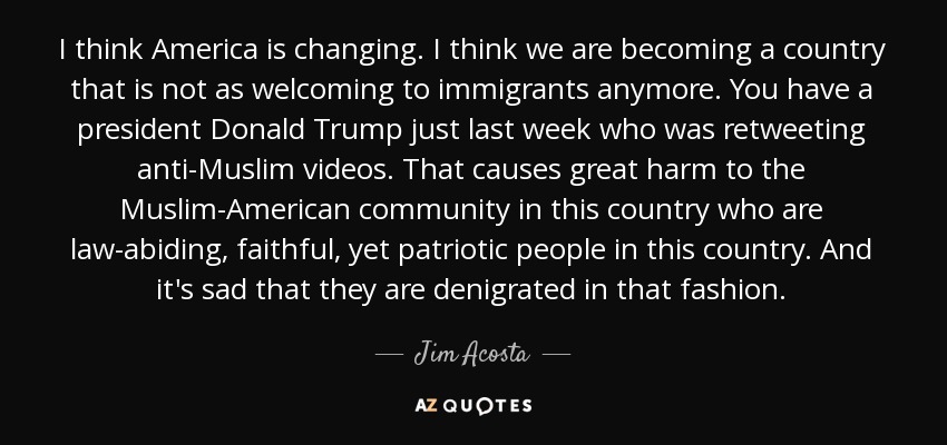 I think America is changing. I think we are becoming a country that is not as welcoming to immigrants anymore. You have a president Donald Trump just last week who was retweeting anti-Muslim videos. That causes great harm to the Muslim-American community in this country who are law-abiding, faithful, yet patriotic people in this country. And it's sad that they are denigrated in that fashion. - Jim Acosta