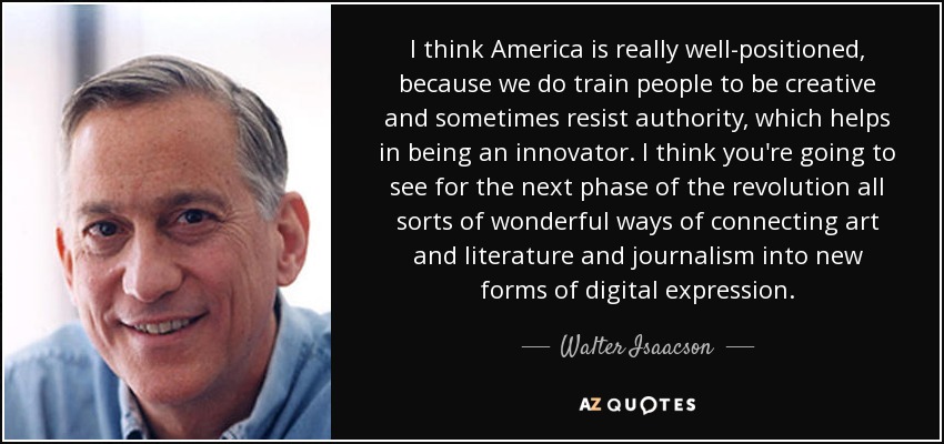 I think America is really well-positioned, because we do train people to be creative and sometimes resist authority, which helps in being an innovator. I think you're going to see for the next phase of the revolution all sorts of wonderful ways of connecting art and literature and journalism into new forms of digital expression. - Walter Isaacson