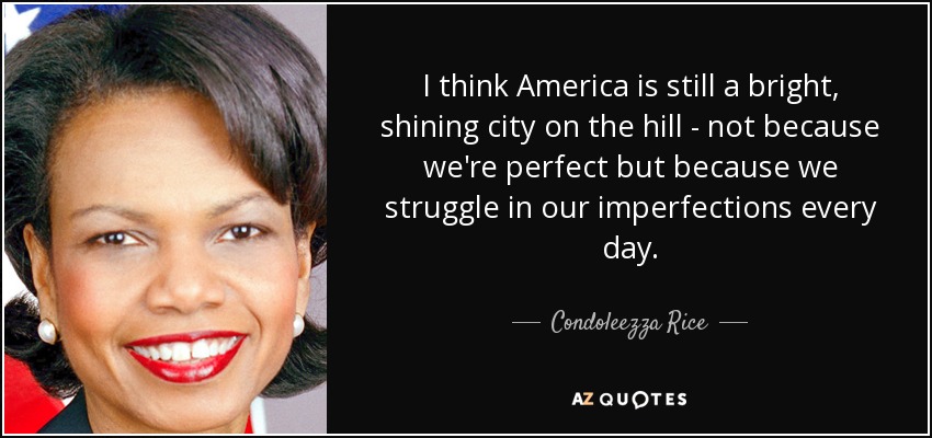 I think America is still a bright, shining city on the hill - not because we're perfect but because we struggle in our imperfections every day. - Condoleezza Rice