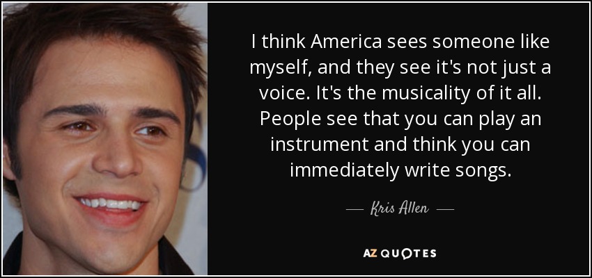 I think America sees someone like myself, and they see it's not just a voice. It's the musicality of it all. People see that you can play an instrument and think you can immediately write songs. - Kris Allen