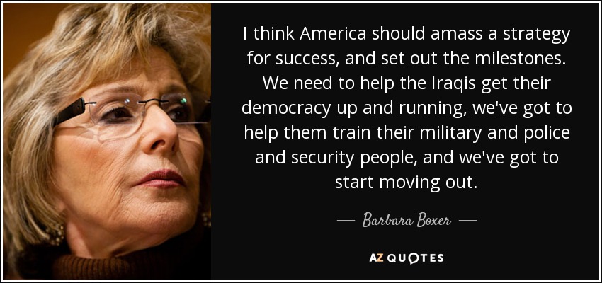 I think America should amass a strategy for success, and set out the milestones. We need to help the Iraqis get their democracy up and running, we've got to help them train their military and police and security people, and we've got to start moving out. - Barbara Boxer