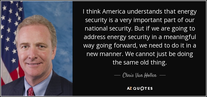 I think America understands that energy security is a very important part of our national security. But if we are going to address energy security in a meaningful way going forward, we need to do it in a new manner. We cannot just be doing the same old thing. - Chris Van Hollen