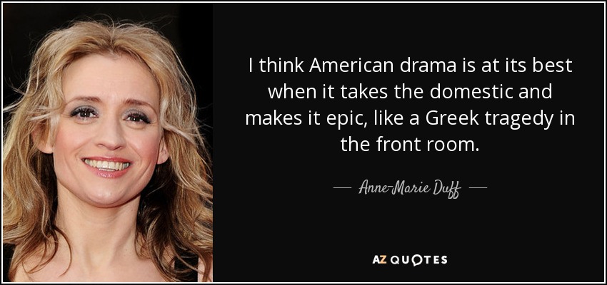 I think American drama is at its best when it takes the domestic and makes it epic, like a Greek tragedy in the front room. - Anne-Marie Duff