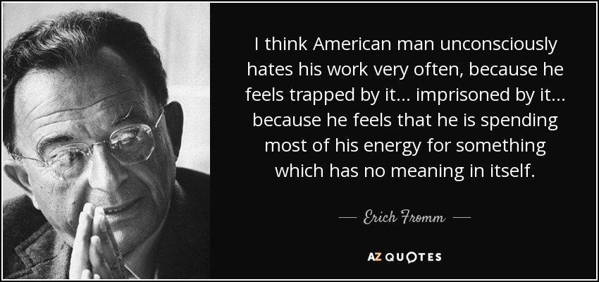 I think American man unconsciously hates his work very often, because he feels trapped by it... imprisoned by it... because he feels that he is spending most of his energy for something which has no meaning in itself. - Erich Fromm