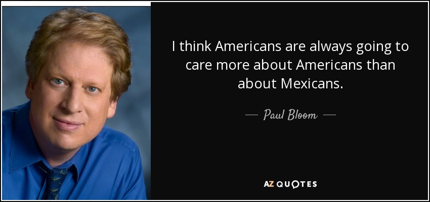 I think Americans are always going to care more about Americans than about Mexicans. - Paul Bloom