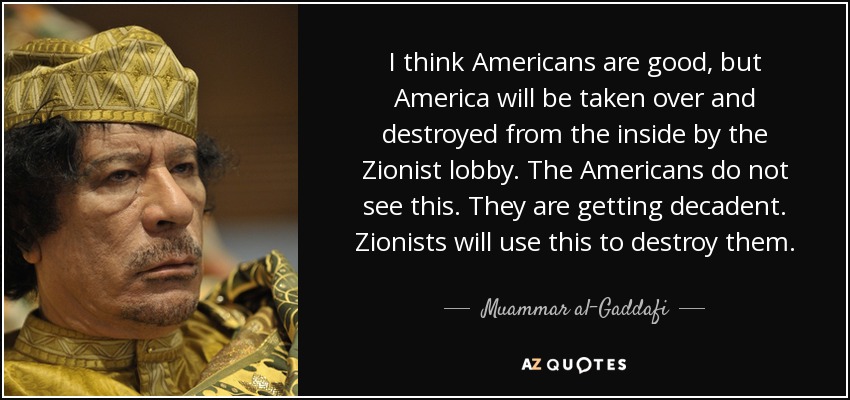I think Americans are good, but America will be taken over and destroyed from the inside by the Zionist lobby. The Americans do not see this. They are getting decadent. Zionists will use this to destroy them. - Muammar al-Gaddafi
