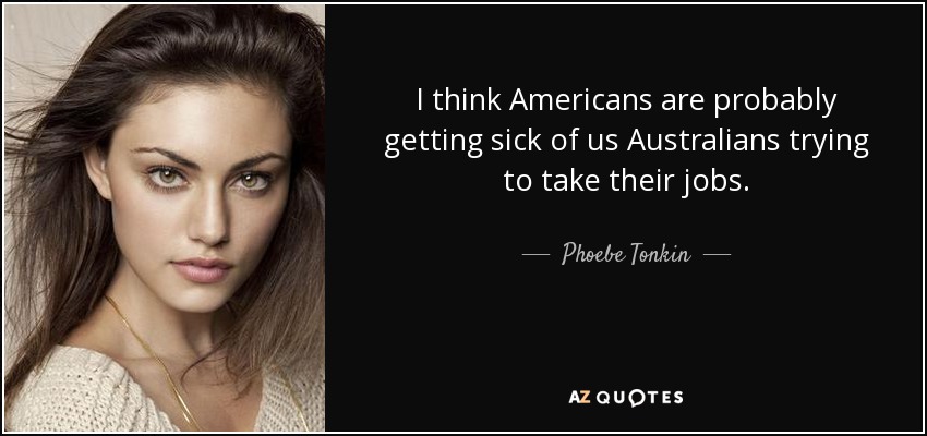 I think Americans are probably getting sick of us Australians trying to take their jobs. - Phoebe Tonkin