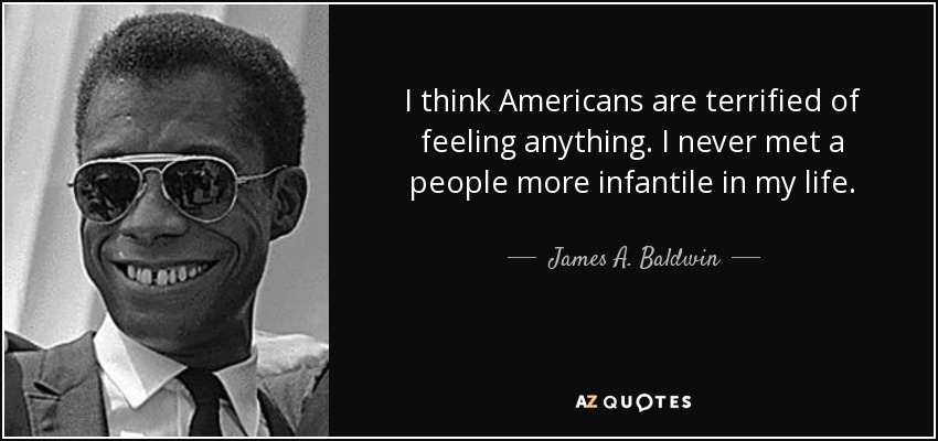 I think Americans are terrified of feeling anything. I never met a people more infantile in my life. - James A. Baldwin