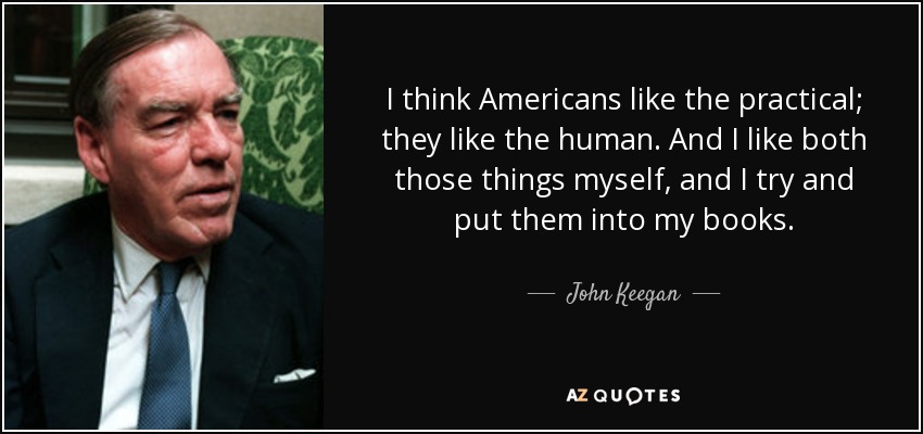 I think Americans like the practical; they like the human. And I like both those things myself, and I try and put them into my books. - John Keegan