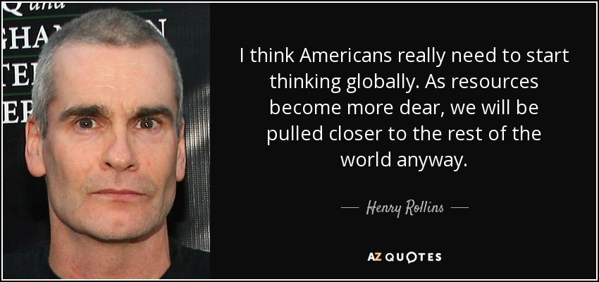 I think Americans really need to start thinking globally. As resources become more dear, we will be pulled closer to the rest of the world anyway. - Henry Rollins