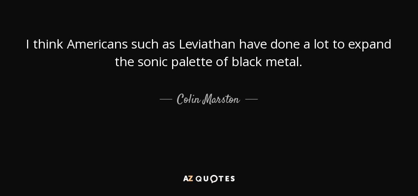I think Americans such as Leviathan have done a lot to expand the sonic palette of black metal. - Colin Marston