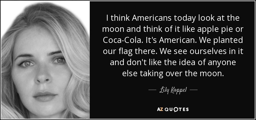 I think Americans today look at the moon and think of it like apple pie or Coca-Cola. It's American. We planted our flag there. We see ourselves in it and don't like the idea of anyone else taking over the moon. - Lily Koppel