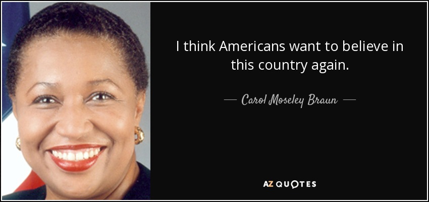 I think Americans want to believe in this country again. - Carol Moseley Braun