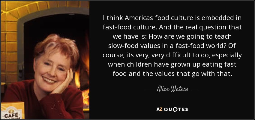 I think Americas food culture is embedded in fast-food culture. And the real question that we have is: How are we going to teach slow-food values in a fast-food world? Of course, its very, very difficult to do, especially when children have grown up eating fast food and the values that go with that. - Alice Waters