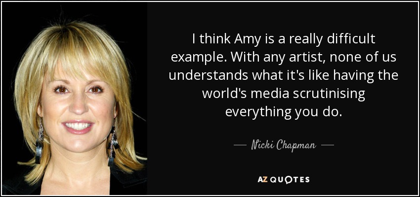 I think Amy is a really difficult example. With any artist, none of us understands what it's like having the world's media scrutinising everything you do. - Nicki Chapman