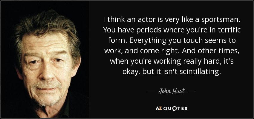 I think an actor is very like a sportsman. You have periods where you're in terrific form. Everything you touch seems to work, and come right. And other times, when you're working really hard, it's okay, but it isn't scintillating. - John Hurt