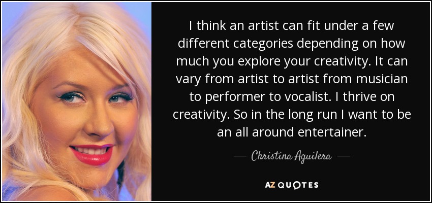 I think an artist can fit under a few different categories depending on how much you explore your creativity. It can vary from artist to artist from musician to performer to vocalist. I thrive on creativity. So in the long run I want to be an all around entertainer. - Christina Aguilera