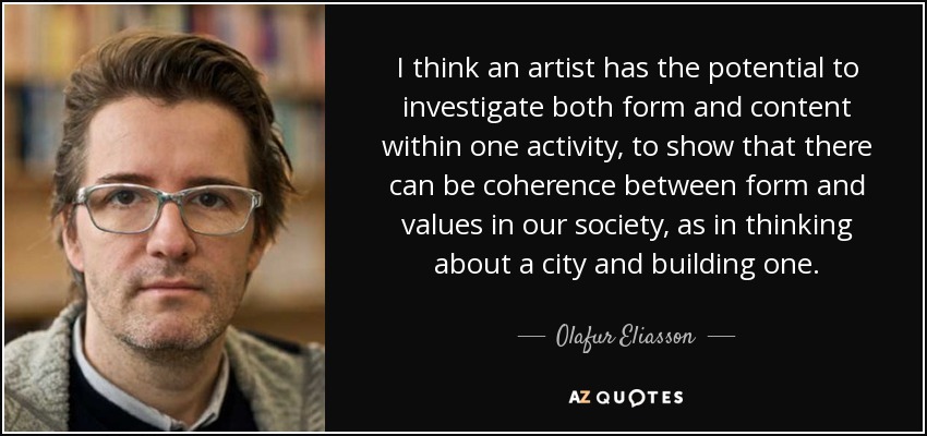 I think an artist has the potential to investigate both form and content within one activity, to show that there can be coherence between form and values in our society, as in thinking about a city and building one. - Olafur Eliasson