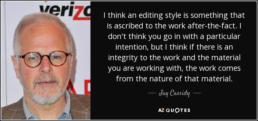 I think an editing style is something that is ascribed to the work after-the-fact. I don't think you go in with a particular intention, but I think if there is an integrity to the work and the material you are working with, the work comes from the nature of that material. - Jay Cassidy