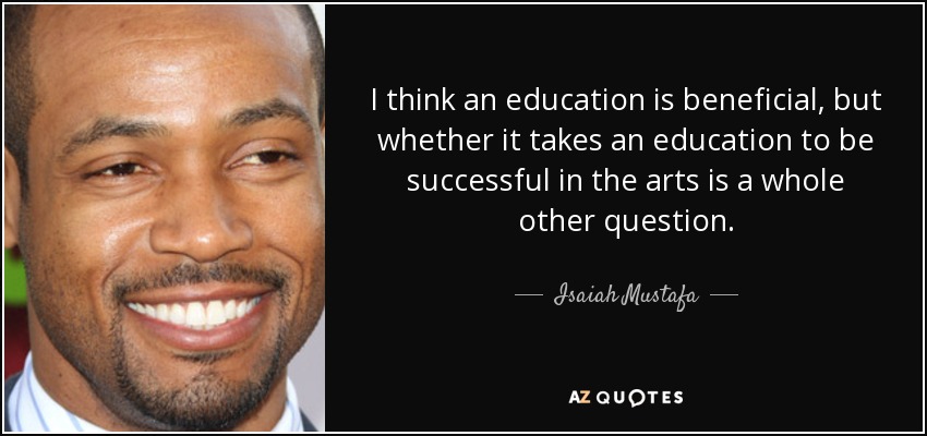 I think an education is beneficial, but whether it takes an education to be successful in the arts is a whole other question. - Isaiah Mustafa