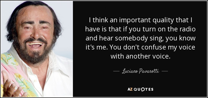 I think an important quality that I have is that if you turn on the radio and hear somebody sing, you know it's me. You don't confuse my voice with another voice. - Luciano Pavarotti