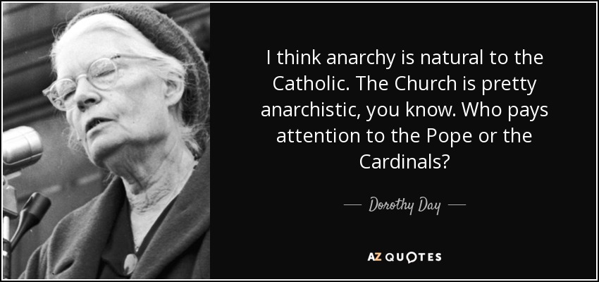 I think anarchy is natural to the Catholic. The Church is pretty anarchistic, you know. Who pays attention to the Pope or the Cardinals? - Dorothy Day