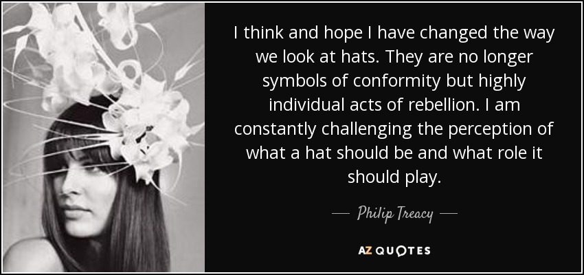 I think and hope I have changed the way we look at hats. They are no longer symbols of conformity but highly individual acts of rebellion. I am constantly challenging the perception of what a hat should be and what role it should play. - Philip Treacy