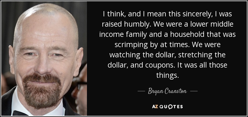 I think, and I mean this sincerely, I was raised humbly. We were a lower middle income family and a household that was scrimping by at times. We were watching the dollar, stretching the dollar, and coupons. It was all those things. - Bryan Cranston