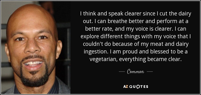 I think and speak clearer since I cut the dairy out. I can breathe better and perform at a better rate, and my voice is clearer. I can explore different things with my voice that I couldn't do because of my meat and dairy ingestion. I am proud and blessed to be a vegetarian, everything became clear. - Common