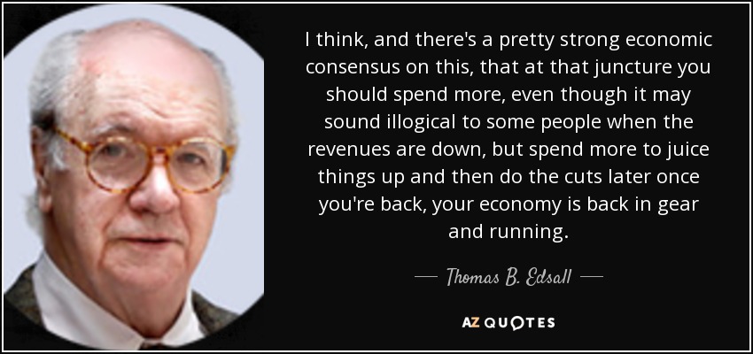 I think, and there's a pretty strong economic consensus on this, that at that juncture you should spend more, even though it may sound illogical to some people when the revenues are down, but spend more to juice things up and then do the cuts later once you're back, your economy is back in gear and running. - Thomas B. Edsall