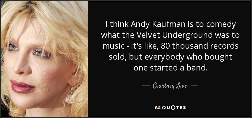 I think Andy Kaufman is to comedy what the Velvet Underground was to music - it's like, 80 thousand records sold, but everybody who bought one started a band. - Courtney Love