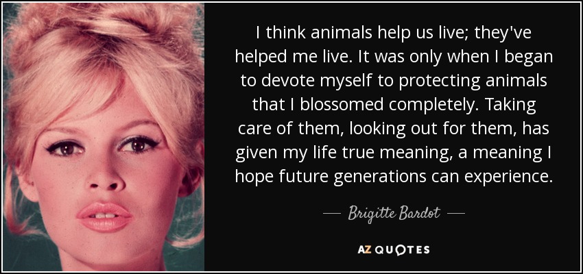 I think animals help us live; they've helped me live. It was only when I began to devote myself to protecting animals that I blossomed completely. Taking care of them, looking out for them, has given my life true meaning, a meaning I hope future generations can experience. - Brigitte Bardot