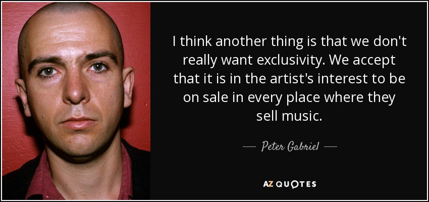 I think another thing is that we don't really want exclusivity. We accept that it is in the artist's interest to be on sale in every place where they sell music. - Peter Gabriel