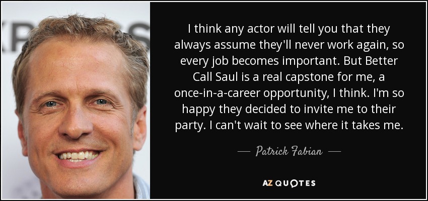 I think any actor will tell you that they always assume they'll never work again, so every job becomes important. But Better Call Saul is a real capstone for me, a once-in-a-career opportunity, I think. I'm so happy they decided to invite me to their party. I can't wait to see where it takes me. - Patrick Fabian