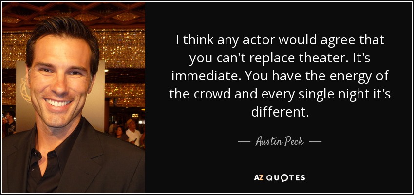 I think any actor would agree that you can't replace theater. It's immediate. You have the energy of the crowd and every single night it's different. - Austin Peck