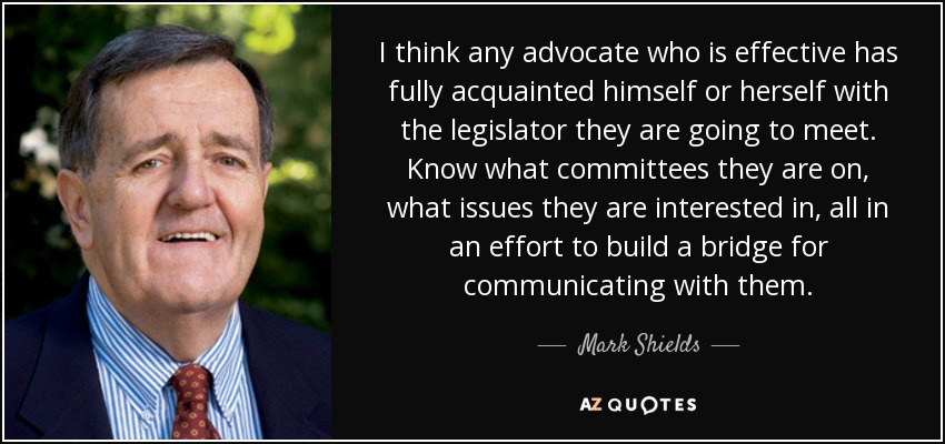 I think any advocate who is effective has fully acquainted himself or herself with the legislator they are going to meet. Know what committees they are on, what issues they are interested in, all in an effort to build a bridge for communicating with them. - Mark Shields