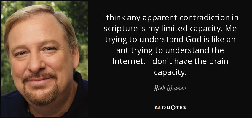 I think any apparent contradiction in scripture is my limited capacity. Me trying to understand God is like an ant trying to understand the Internet. I don't have the brain capacity. - Rick Warren