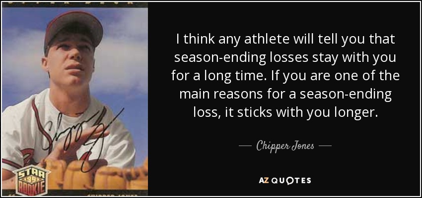 I think any athlete will tell you that season-ending losses stay with you for a long time. If you are one of the main reasons for a season-ending loss, it sticks with you longer. - Chipper Jones