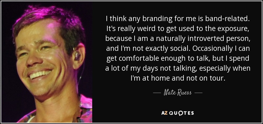 I think any branding for me is band-related. It's really weird to get used to the exposure, because I am a naturally introverted person, and I'm not exactly social. Occasionally I can get comfortable enough to talk, but I spend a lot of my days not talking, especially when I'm at home and not on tour. - Nate Ruess