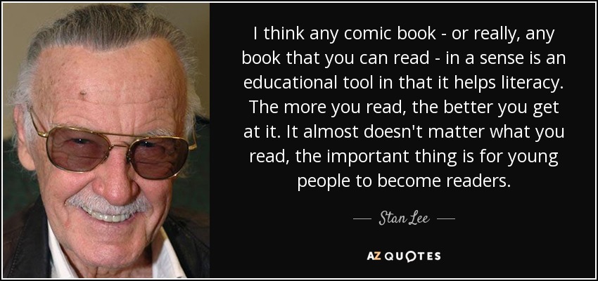 I think any comic book - or really, any book that you can read - in a sense is an educational tool in that it helps literacy. The more you read, the better you get at it. It almost doesn't matter what you read, the important thing is for young people to become readers. - Stan Lee