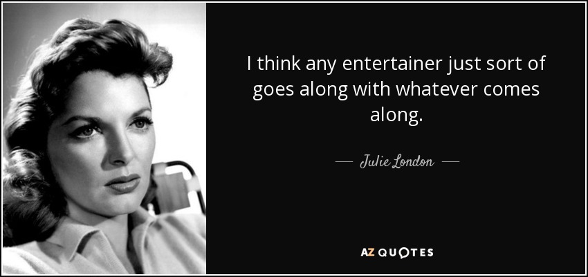 I think any entertainer just sort of goes along with whatever comes along. - Julie London
