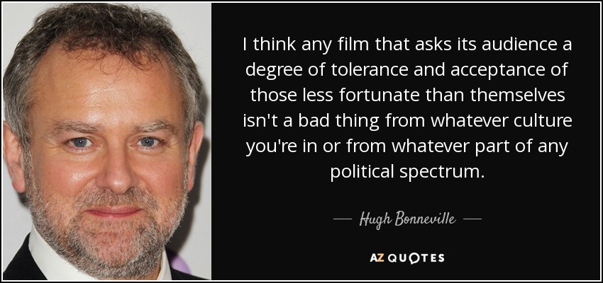 I think any film that asks its audience a degree of tolerance and acceptance of those less fortunate than themselves isn't a bad thing from whatever culture you're in or from whatever part of any political spectrum. - Hugh Bonneville