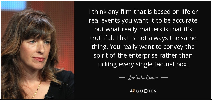I think any film that is based on life or real events you want it to be accurate but what really matters is that it's truthful. That is not always the same thing. You really want to convey the spirit of the enterprise rather than ticking every single factual box. - Lucinda Coxon