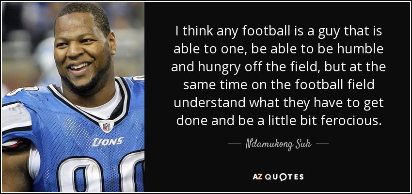 I think any football is a guy that is able to one, be able to be humble and hungry off the field, but at the same time on the football field understand what they have to get done and be a little bit ferocious. - Ndamukong Suh