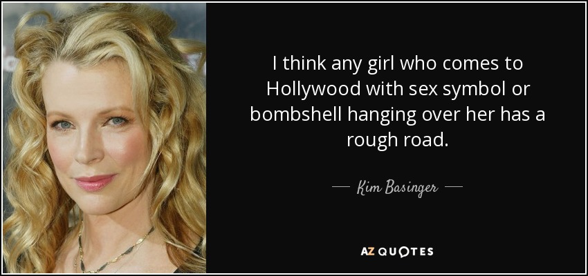 I think any girl who comes to Hollywood with sex symbol or bombshell hanging over her has a rough road. - Kim Basinger